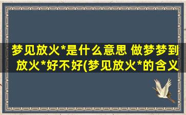 梦见放火*是什么意思 做梦梦到放火*好不好(梦见放火*的含义及解析，做梦是否好还是坏？)